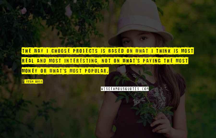 Evan Ross Quotes: The way I choose projects is based on what I think is most real and most interesting, not on what's paying the most money or what's most popular.