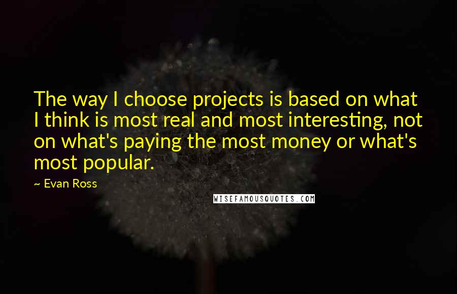 Evan Ross Quotes: The way I choose projects is based on what I think is most real and most interesting, not on what's paying the most money or what's most popular.