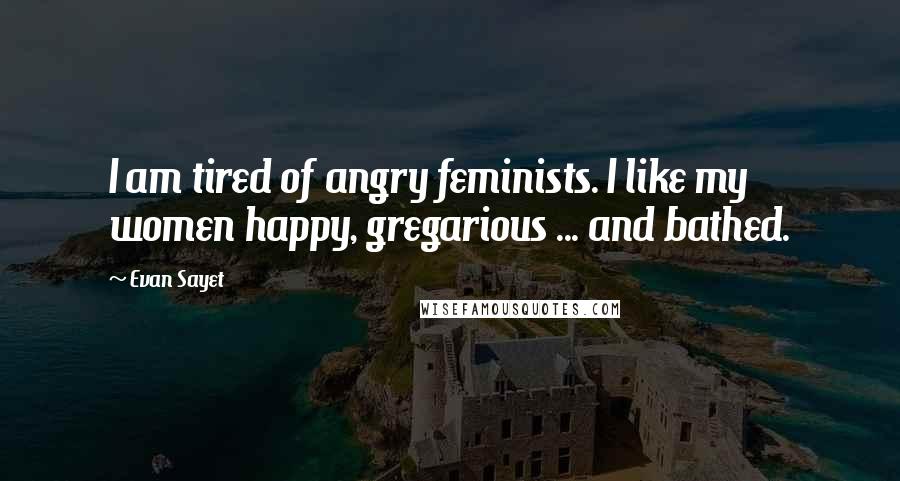 Evan Sayet Quotes: I am tired of angry feminists. I like my women happy, gregarious ... and bathed.