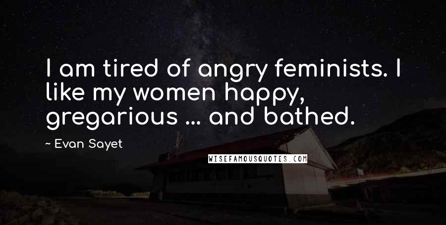 Evan Sayet Quotes: I am tired of angry feminists. I like my women happy, gregarious ... and bathed.