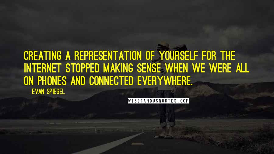 Evan Spiegel Quotes: Creating a representation of yourself for the Internet stopped making sense when we were all on phones and connected everywhere.