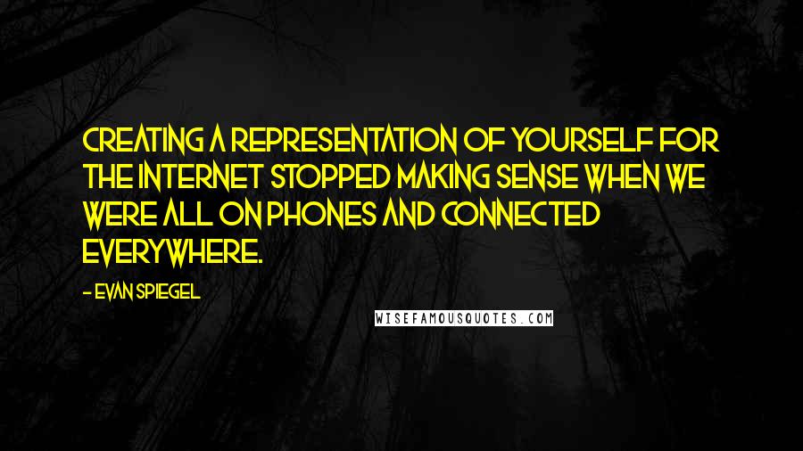 Evan Spiegel Quotes: Creating a representation of yourself for the Internet stopped making sense when we were all on phones and connected everywhere.