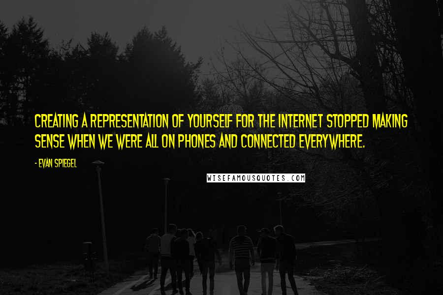 Evan Spiegel Quotes: Creating a representation of yourself for the Internet stopped making sense when we were all on phones and connected everywhere.