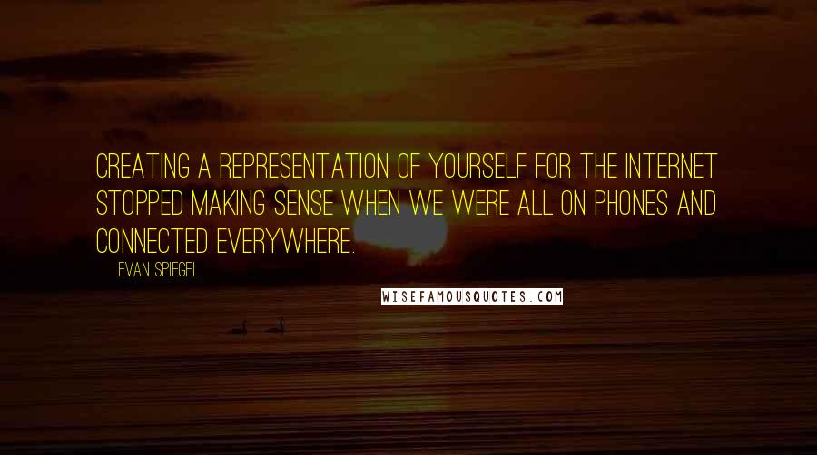 Evan Spiegel Quotes: Creating a representation of yourself for the Internet stopped making sense when we were all on phones and connected everywhere.