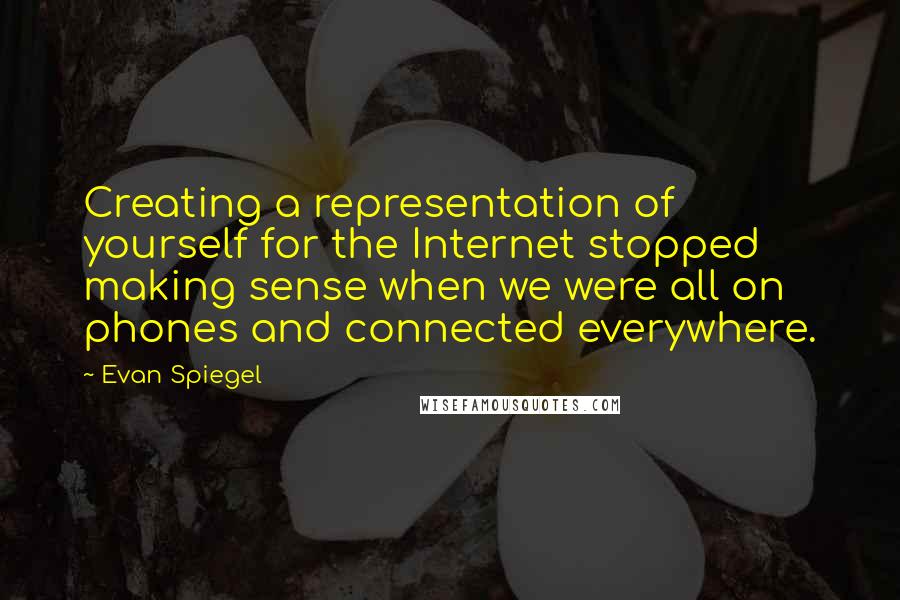 Evan Spiegel Quotes: Creating a representation of yourself for the Internet stopped making sense when we were all on phones and connected everywhere.