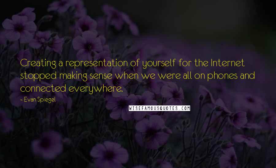 Evan Spiegel Quotes: Creating a representation of yourself for the Internet stopped making sense when we were all on phones and connected everywhere.