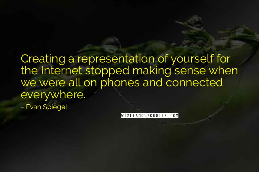 Evan Spiegel Quotes: Creating a representation of yourself for the Internet stopped making sense when we were all on phones and connected everywhere.