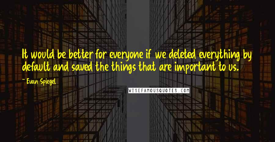 Evan Spiegel Quotes: It would be better for everyone if we deleted everything by default and saved the things that are important to us.