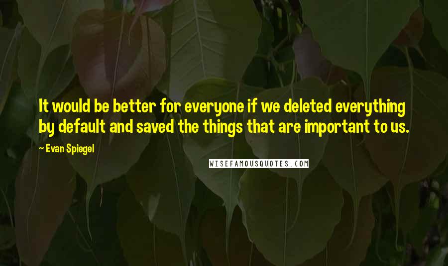 Evan Spiegel Quotes: It would be better for everyone if we deleted everything by default and saved the things that are important to us.