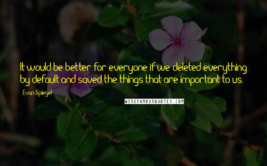 Evan Spiegel Quotes: It would be better for everyone if we deleted everything by default and saved the things that are important to us.