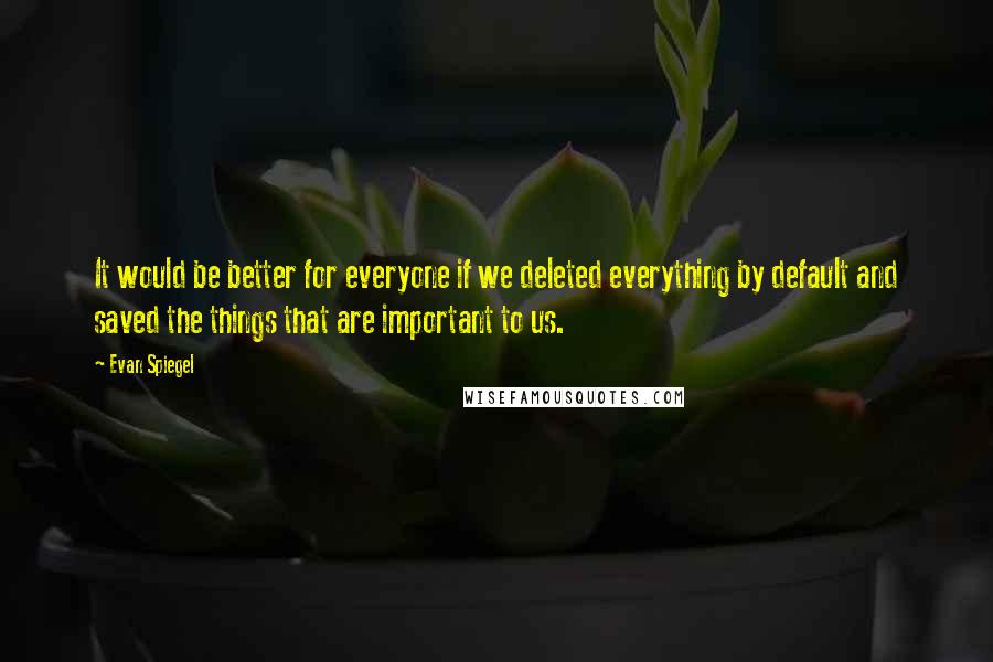 Evan Spiegel Quotes: It would be better for everyone if we deleted everything by default and saved the things that are important to us.