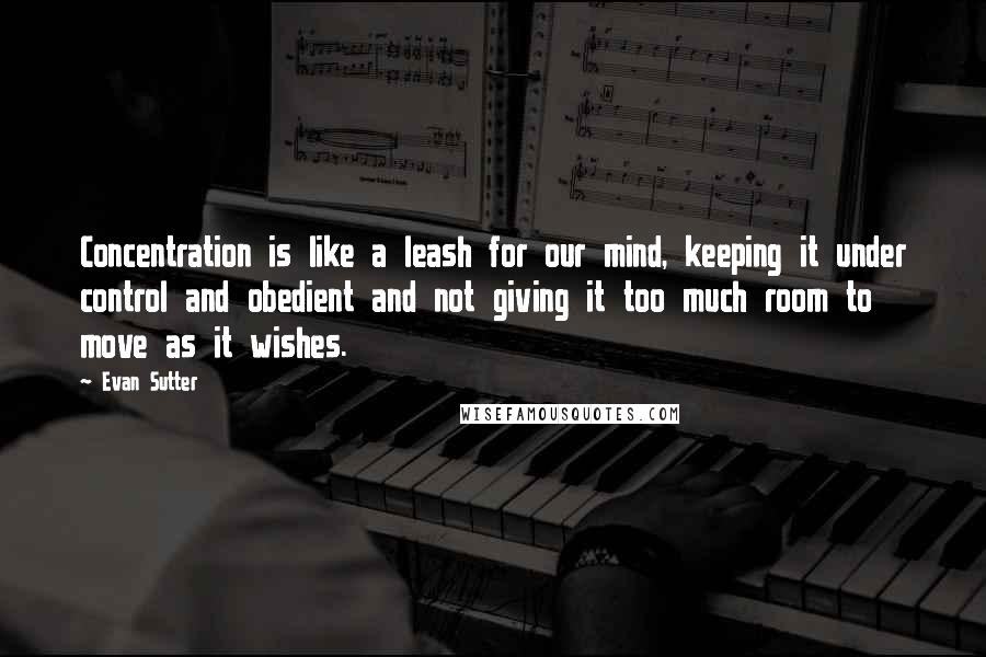 Evan Sutter Quotes: Concentration is like a leash for our mind, keeping it under control and obedient and not giving it too much room to move as it wishes.