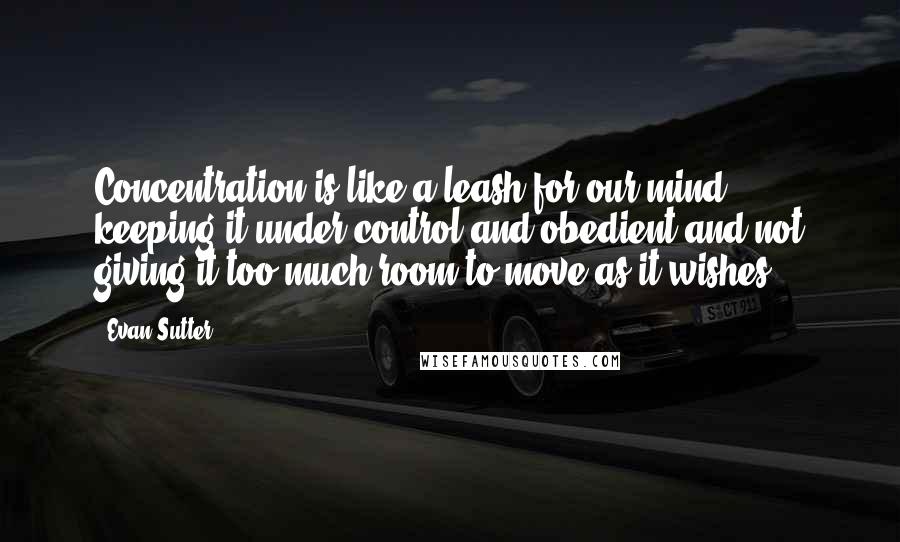 Evan Sutter Quotes: Concentration is like a leash for our mind, keeping it under control and obedient and not giving it too much room to move as it wishes.