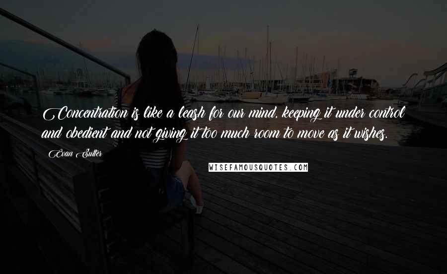 Evan Sutter Quotes: Concentration is like a leash for our mind, keeping it under control and obedient and not giving it too much room to move as it wishes.