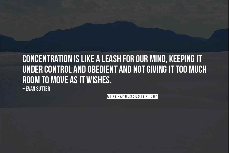 Evan Sutter Quotes: Concentration is like a leash for our mind, keeping it under control and obedient and not giving it too much room to move as it wishes.