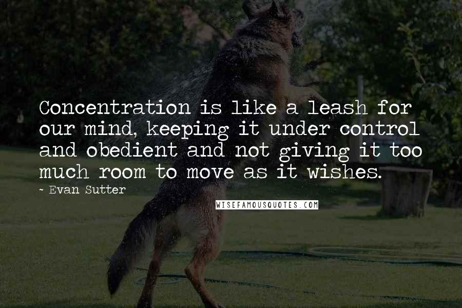 Evan Sutter Quotes: Concentration is like a leash for our mind, keeping it under control and obedient and not giving it too much room to move as it wishes.