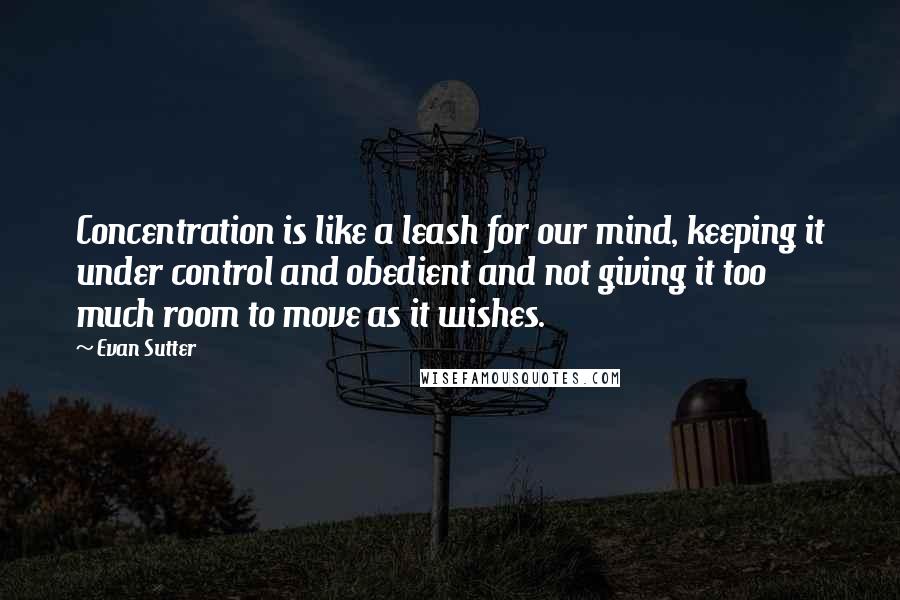 Evan Sutter Quotes: Concentration is like a leash for our mind, keeping it under control and obedient and not giving it too much room to move as it wishes.