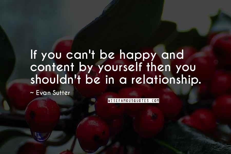 Evan Sutter Quotes: If you can't be happy and content by yourself then you shouldn't be in a relationship.