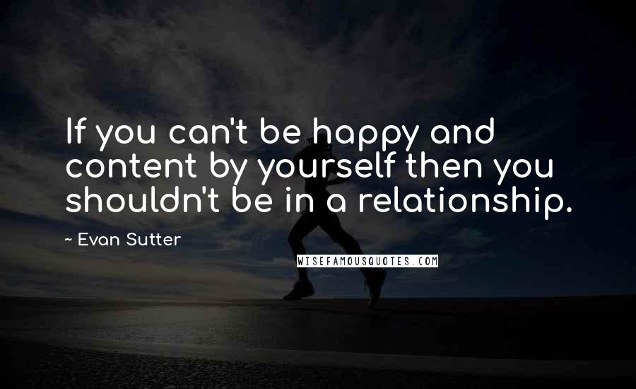 Evan Sutter Quotes: If you can't be happy and content by yourself then you shouldn't be in a relationship.