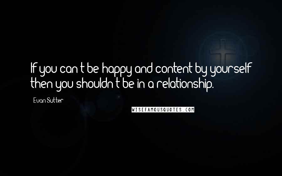 Evan Sutter Quotes: If you can't be happy and content by yourself then you shouldn't be in a relationship.