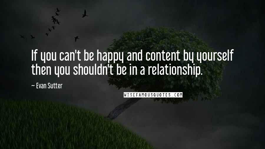 Evan Sutter Quotes: If you can't be happy and content by yourself then you shouldn't be in a relationship.