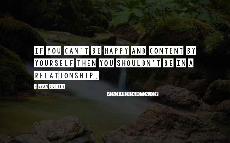 Evan Sutter Quotes: If you can't be happy and content by yourself then you shouldn't be in a relationship.