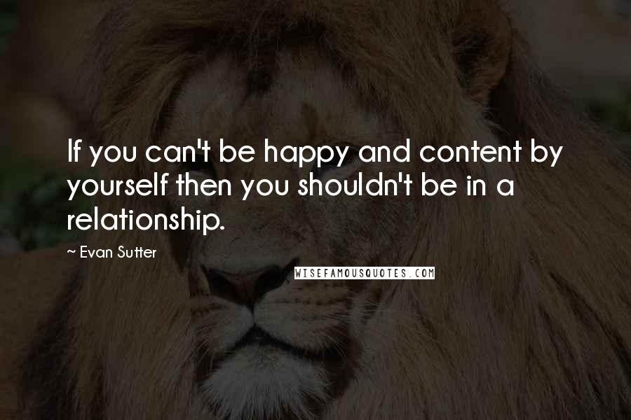 Evan Sutter Quotes: If you can't be happy and content by yourself then you shouldn't be in a relationship.