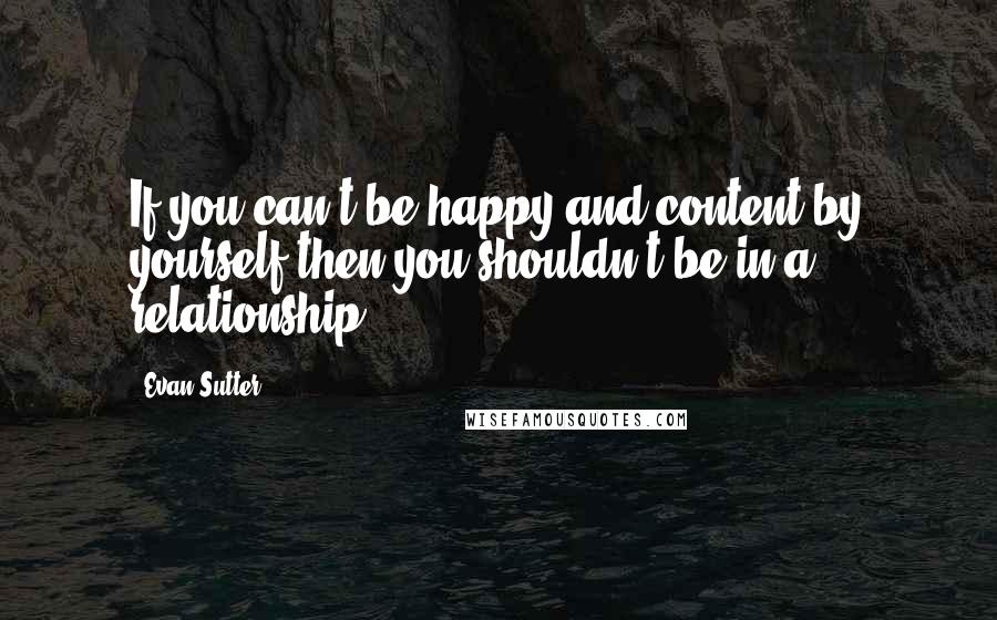 Evan Sutter Quotes: If you can't be happy and content by yourself then you shouldn't be in a relationship.