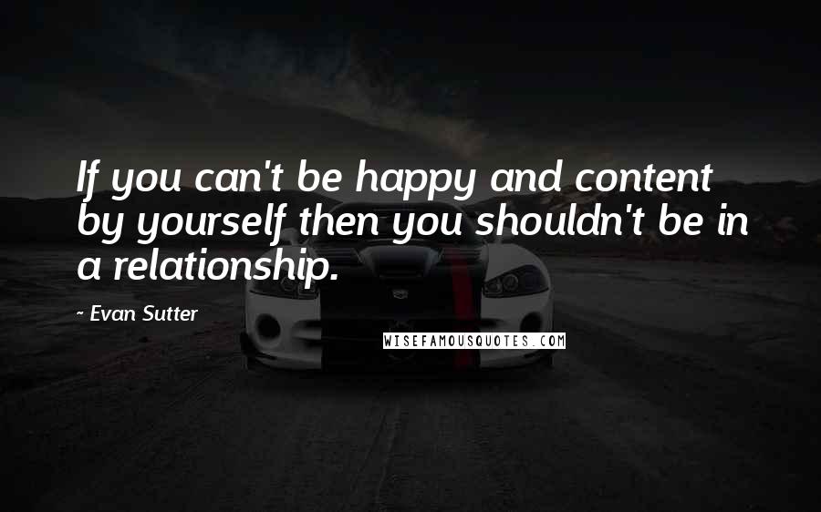 Evan Sutter Quotes: If you can't be happy and content by yourself then you shouldn't be in a relationship.