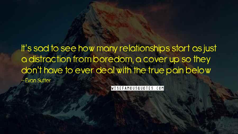 Evan Sutter Quotes: It's sad to see how many relationships start as just a distraction from boredom, a cover up so they don't have to ever deal with the true pain below