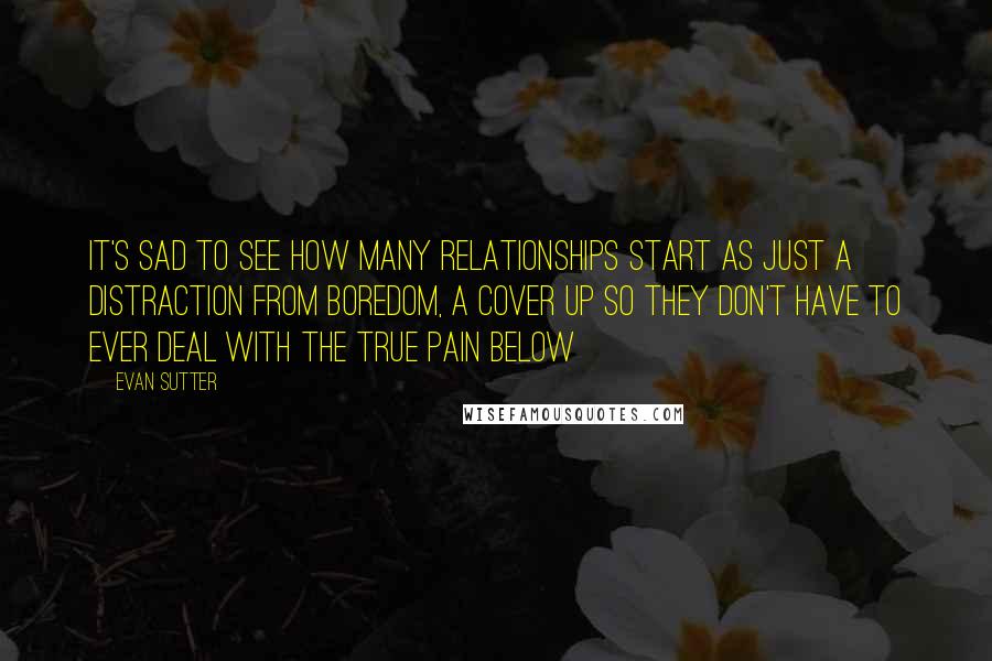 Evan Sutter Quotes: It's sad to see how many relationships start as just a distraction from boredom, a cover up so they don't have to ever deal with the true pain below