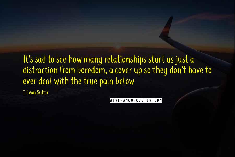 Evan Sutter Quotes: It's sad to see how many relationships start as just a distraction from boredom, a cover up so they don't have to ever deal with the true pain below