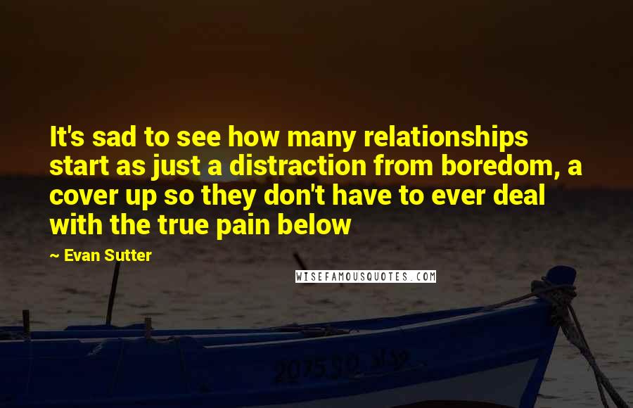 Evan Sutter Quotes: It's sad to see how many relationships start as just a distraction from boredom, a cover up so they don't have to ever deal with the true pain below