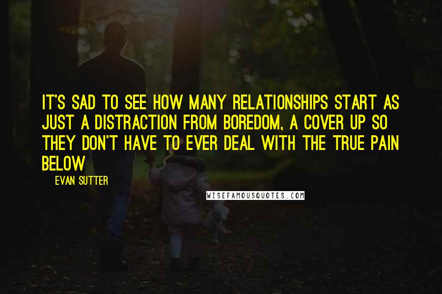 Evan Sutter Quotes: It's sad to see how many relationships start as just a distraction from boredom, a cover up so they don't have to ever deal with the true pain below