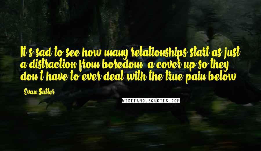 Evan Sutter Quotes: It's sad to see how many relationships start as just a distraction from boredom, a cover up so they don't have to ever deal with the true pain below