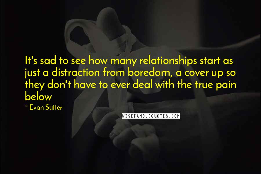 Evan Sutter Quotes: It's sad to see how many relationships start as just a distraction from boredom, a cover up so they don't have to ever deal with the true pain below