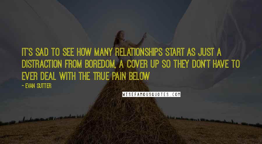 Evan Sutter Quotes: It's sad to see how many relationships start as just a distraction from boredom, a cover up so they don't have to ever deal with the true pain below