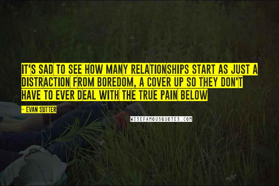 Evan Sutter Quotes: It's sad to see how many relationships start as just a distraction from boredom, a cover up so they don't have to ever deal with the true pain below