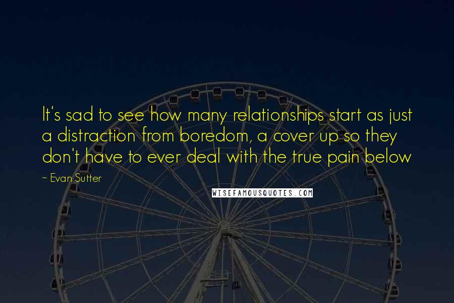 Evan Sutter Quotes: It's sad to see how many relationships start as just a distraction from boredom, a cover up so they don't have to ever deal with the true pain below