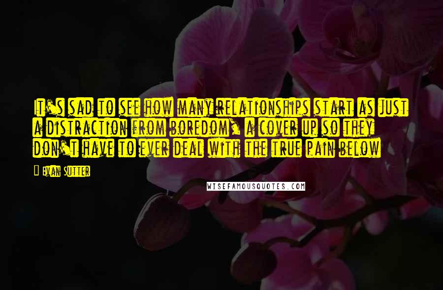 Evan Sutter Quotes: It's sad to see how many relationships start as just a distraction from boredom, a cover up so they don't have to ever deal with the true pain below