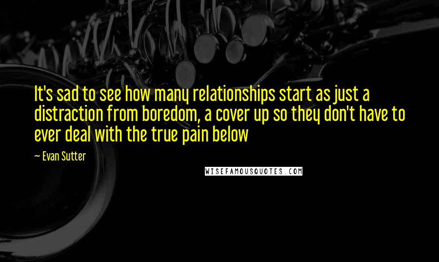 Evan Sutter Quotes: It's sad to see how many relationships start as just a distraction from boredom, a cover up so they don't have to ever deal with the true pain below