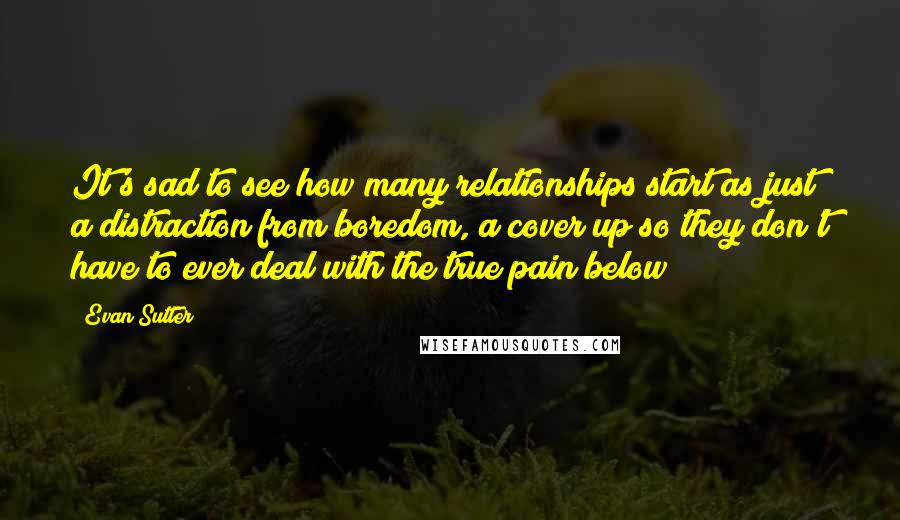 Evan Sutter Quotes: It's sad to see how many relationships start as just a distraction from boredom, a cover up so they don't have to ever deal with the true pain below