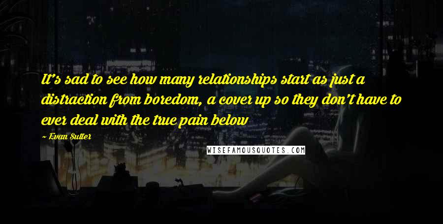 Evan Sutter Quotes: It's sad to see how many relationships start as just a distraction from boredom, a cover up so they don't have to ever deal with the true pain below