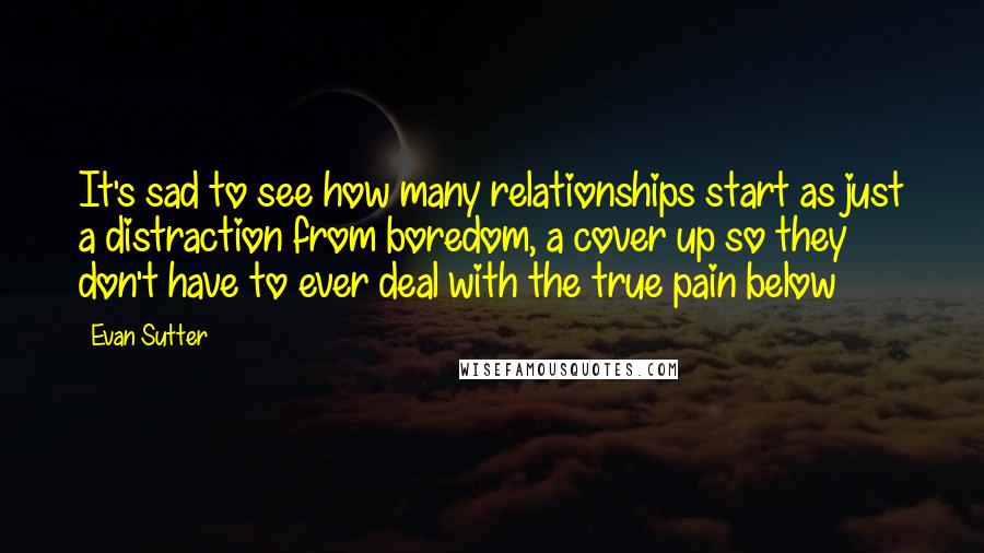 Evan Sutter Quotes: It's sad to see how many relationships start as just a distraction from boredom, a cover up so they don't have to ever deal with the true pain below