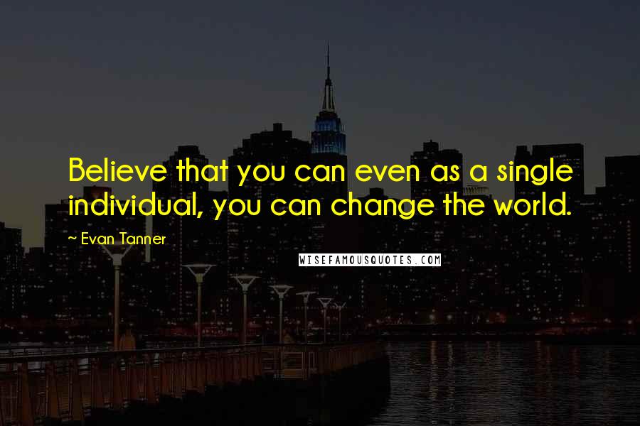 Evan Tanner Quotes: Believe that you can even as a single individual, you can change the world.