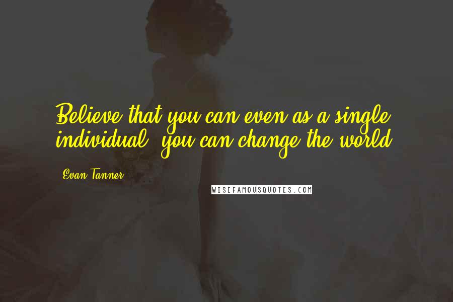 Evan Tanner Quotes: Believe that you can even as a single individual, you can change the world.