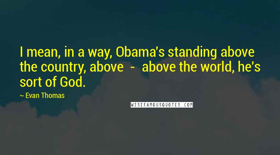 Evan Thomas Quotes: I mean, in a way, Obama's standing above the country, above  -  above the world, he's sort of God.