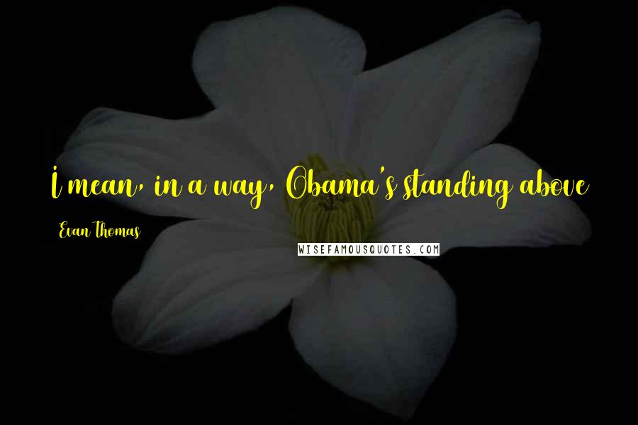 Evan Thomas Quotes: I mean, in a way, Obama's standing above the country, above  -  above the world, he's sort of God.