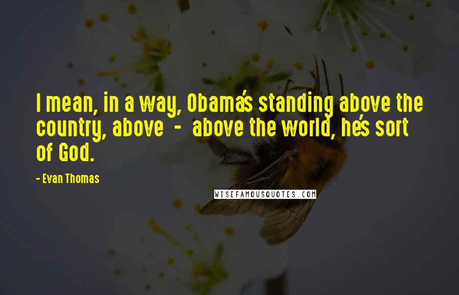 Evan Thomas Quotes: I mean, in a way, Obama's standing above the country, above  -  above the world, he's sort of God.