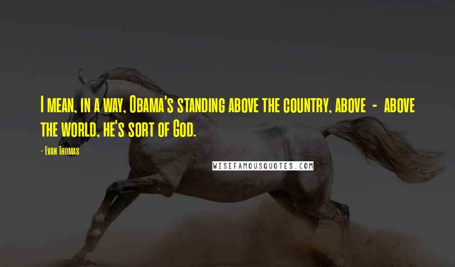 Evan Thomas Quotes: I mean, in a way, Obama's standing above the country, above  -  above the world, he's sort of God.